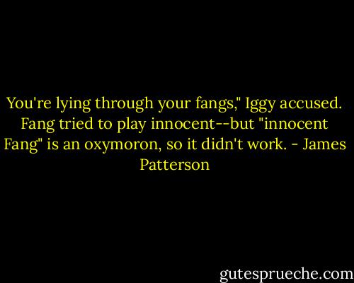 You're lying through your fangs," Iggy accused.<br />Fang tried to play innocent--but "innocent Fang" is an oxymoron, so it didn't work. - James Patterson