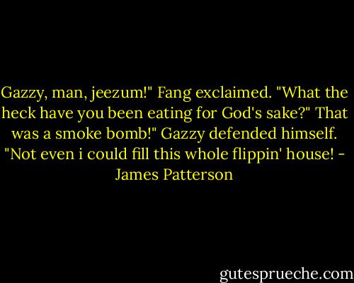 Gazzy, man, jeezum!" Fang exclaimed. "What the heck have you been eating for God's sake?"<br />That was a smoke bomb!" Gazzy defended himself. "Not even i could fill this whole flippin' house! - James Patterson