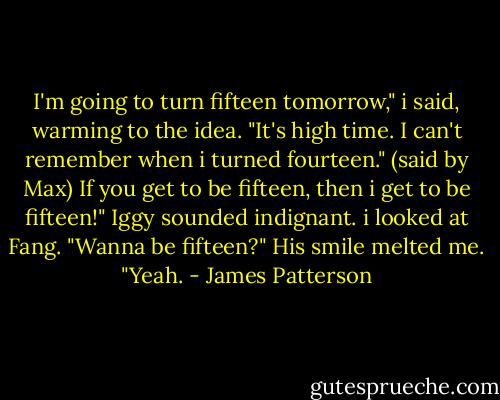 I'm going to turn fifteen tomorrow," i said, warming to the idea. "It's high time. I can't remember when i turned fourteen." (said by Max)<br />If you get to be fifteen, then i get to be fifteen!" Iggy sounded indignant.<br />i looked at Fang. "Wanna be fifteen?"<br />His smile melted me. "Yeah. - James Patterson