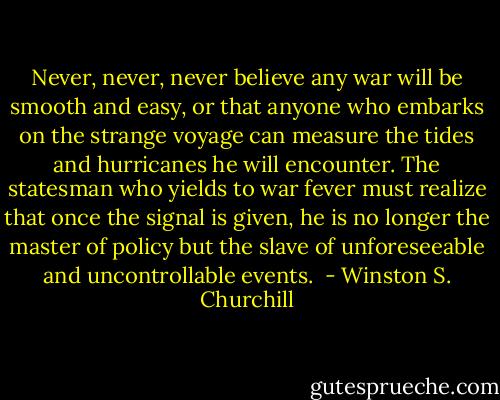 Never, never, never believe any war will be smooth and easy, or that anyone who embarks on the strange voyage can measure the tides and hurricanes he will encounter. The statesman who yields to war fever must realize that once the signal is given, he is no longer the master of policy but the slave of unforeseeable and uncontrollable events.  - Winston S. Churchill