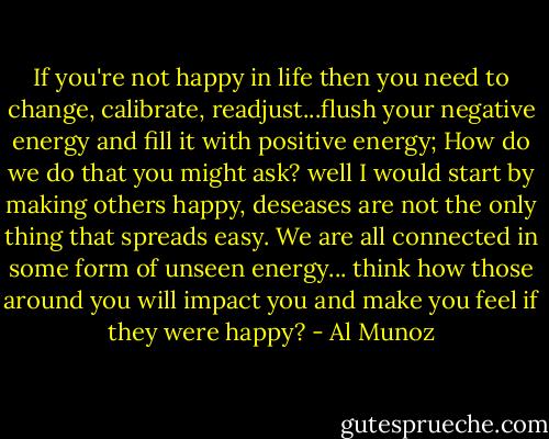 If you're not happy in life then you need to change, calibrate, readjust...flush your negative energy and fill it with positive energy; How do we do that you might ask? well I would start by making others happy, deseases are not the only thing that spreads easy. We are all connected in some form of unseen energy... think how those around you will impact you and make you feel if they were happy? - Al Munoz
