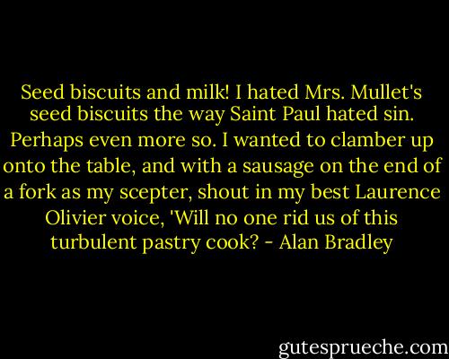 Seed biscuits and milk! I hated Mrs. Mullet's seed biscuits the way Saint Paul hated sin. Perhaps even more so. I wanted to clamber up onto the table, and with a sausage on the end of a fork as my scepter, shout in my best Laurence Olivier voice, 'Will no one rid us of this turbulent pastry cook? - Alan Bradley