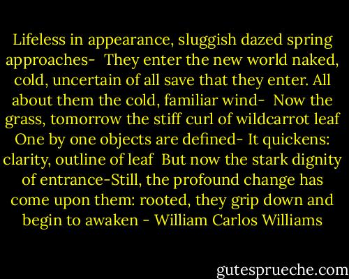 Lifeless in appearance, sluggish<br />dazed spring approaches-<br /><br />They enter the new world naked,<br />cold, uncertain of all<br />save that they enter. All about them<br />the cold, familiar wind-<br /><br />Now the grass, tomorrow<br />the stiff curl of wildcarrot leaf<br />One by one objects are defined-<br />It quickens: clarity, outline of leaf<br /><br />But now the stark dignity of<br />entrance-Still, the profound change<br />has come upon them: rooted, they<br />grip down and begin to awaken - William Carlos Williams
