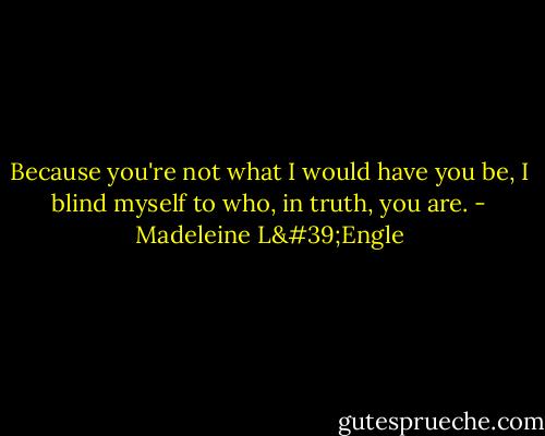 Because you're not what I would have you be, I blind myself to who, in truth, you are. - Madeleine L'Engle