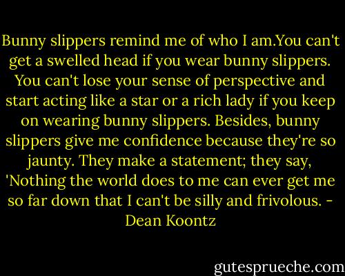 Bunny slippers remind me of who I am.You can't get a swelled head if you wear bunny slippers. You can't lose your sense of perspective and start acting like a star or a rich lady if you keep on wearing bunny slippers. Besides, bunny slippers give me confidence because they're so jaunty. They make a statement; they say, 'Nothing the world does to me can ever get me so far down that I can't be silly and frivolous. - Dean Koontz