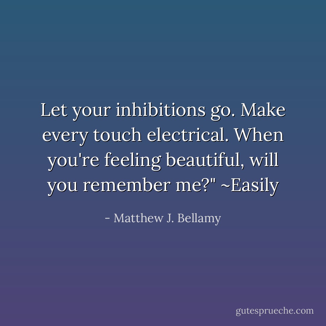 Let your inhibitions go. Make every touch electrical. When you're feeling beautiful, will you remember me?"<br />~Easily - Matthew J. Bellamy