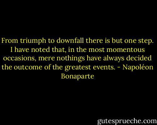 From triumph to downfall there is but one step. I have noted that, in the most momentous occasions, mere nothings have always decided the outcome of the greatest events. - Napoléon Bonaparte