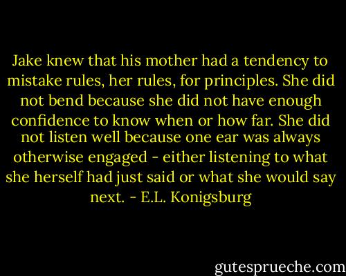 Jake knew that his mother had a tendency to mistake rules, her rules, for principles. She did not bend because she did not have enough confidence to know when or how far. She did not listen well because one ear was always otherwise engaged - either listening to what she herself had just said or what she would say next. - E.L. Konigsburg