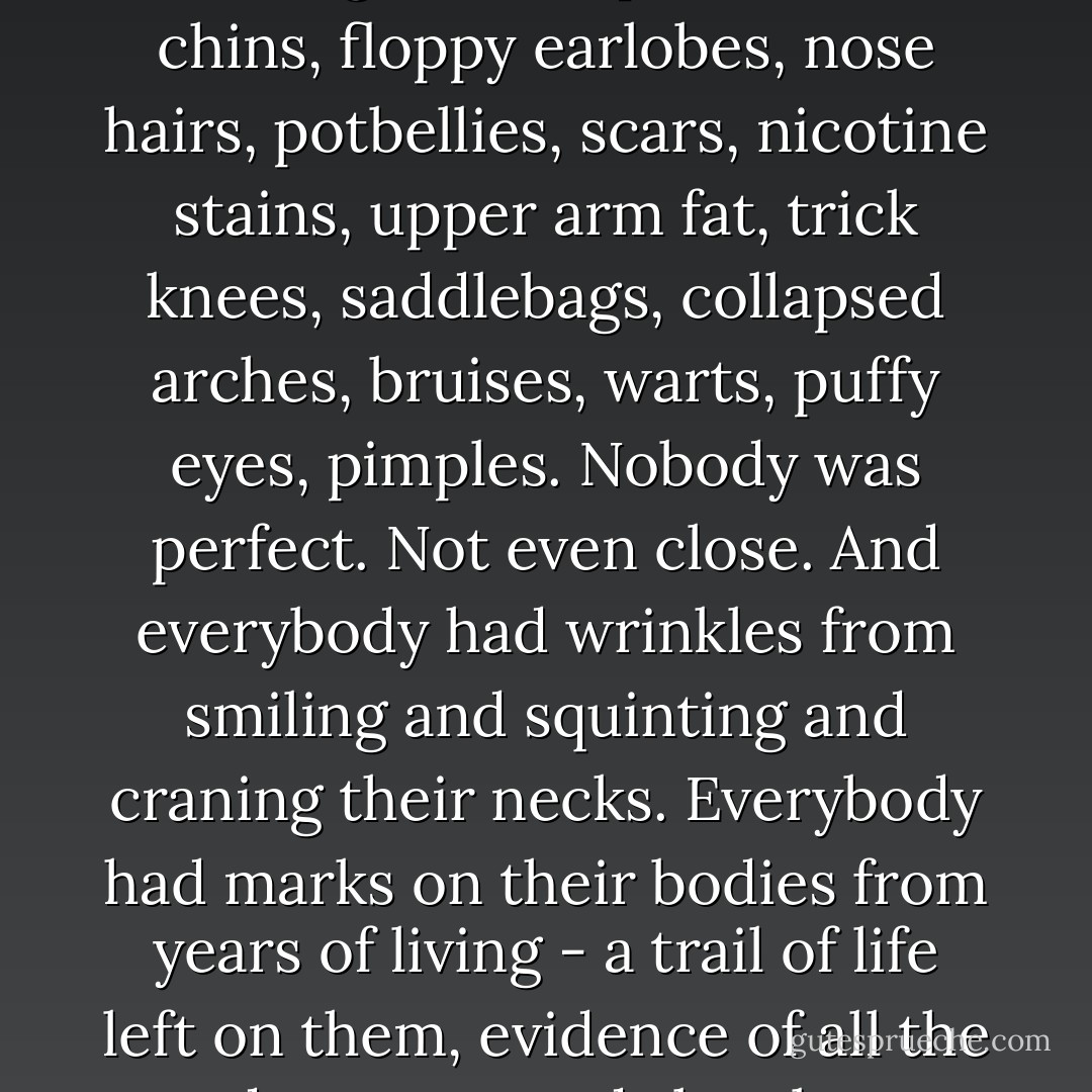 There is no better people-watching than at the airport: the whole world packed into such a tight space, moving fast with all their essentials in their rolling bags. And what caught my attention, as I took a few breaths and lay my eyes on the crowds, were all the imperfections. Everybody had them. Every single person that walked past me had some kind of flaw. Bushy eyebrows, moles, flared nostrils, crooked teeth, crows'-feet, hunched backs, dowagers' humps, double chins, floppy earlobes, nose hairs, potbellies, scars, nicotine stains, upper arm fat, trick knees, saddlebags, collapsed arches, bruises, warts, puffy eyes, pimples. Nobody was perfect. Not even close. And everybody had wrinkles from smiling and squinting and craning their necks. Everybody had marks on their bodies from years of living - a trail of life left on them, evidence of all the adventures and sleepless nights and practical jokes and heartbreaks that had made them who they were.<br /><br />In that moment, I suddenly loved us all the more for our flaws, for being broken and human, for being embarrassed and lonely, for being hopeful or tired or disappointed or sick or brave or angry. For being who we were, for making the world interesting. It was a good reminder that the human condition is imperfection. And that's how it's supposed to be. - Katherine Center