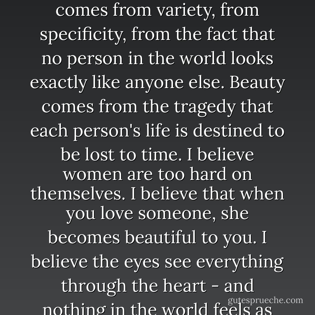 And here, after all that, is what I have come to believe about beauty: Laughter is beautiful. Kindness is beautiful. Cellulite is beautiful. Softness and plumpness and roundness are beautiful. It's more important to be interesting, to be vivid, and to be adventurous, than to sit pretty for pictures. A woman's soft tummy is a miracle of nature. Beauty comes from tenderness. Beauty comes from variety, from specificity, from the fact that no person in the world looks exactly like anyone else. Beauty comes from the tragedy that each person's life is destined to be lost to time. I believe women are too hard on themselves. I believe that when you love someone, she becomes beautiful to you. I believe the eyes see everything through the heart - and nothing in the world feels as good as resting them on someone you love. I have trained my eyes to look for beauty, and I've gotten very good at finding it. You can argue and tell me it's not true, but I really don't care what anyone says. I have come, at last, to believe in the title I came up with for the book: <i>Everyone Is Beautiful.</i> - Katherine Center