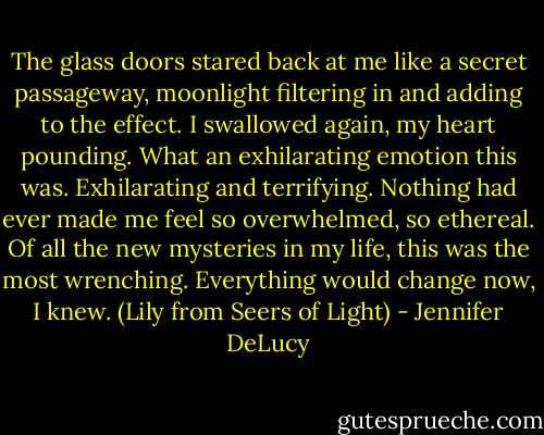The glass doors stared back at me like a secret passageway, moonlight filtering in and adding to the effect. I swallowed again, my heart pounding. What an exhilarating emotion this was. Exhilarating and terrifying. Nothing had ever made me feel so overwhelmed, so ethereal. Of all the new mysteries in my life, this was the most wrenching. Everything would change now, I knew. (Lily from Seers of Light) - Jennifer DeLucy