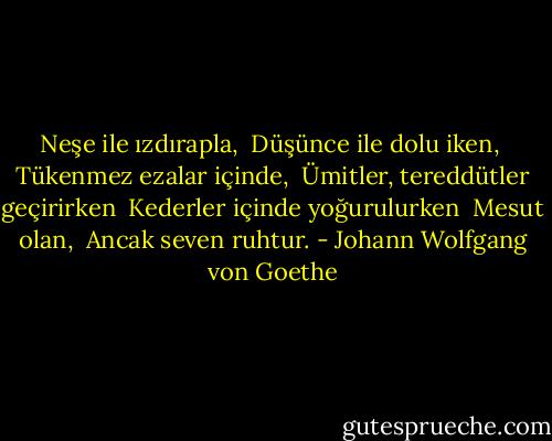 Neşe ile ızdırapla, <br />Düşünce ile dolu iken, <br />Tükenmez ezalar içinde, <br />Ümitler, tereddütler geçirirken <br />Kederler içinde yoğurulurken <br />Mesut olan, <br />Ancak seven ruhtur. - Johann Wolfgang von Goethe