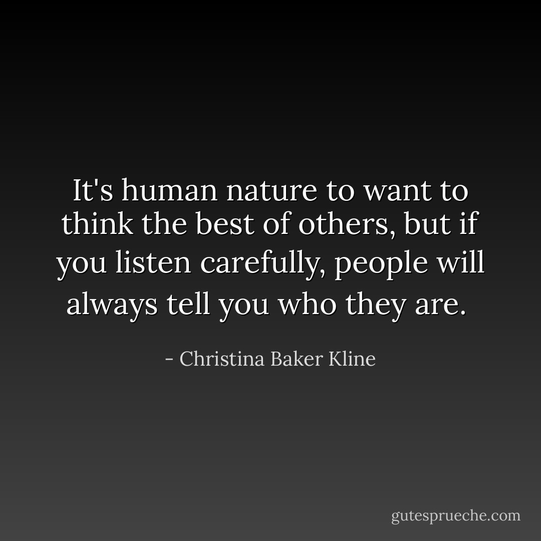 It's human nature to want to think the best of others, but if you listen carefully, people will always tell you who they are.  - Christina Baker Kline