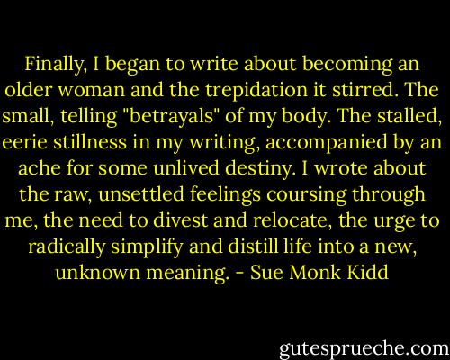 Finally, I began to write about becoming an older woman and the trepidation it stirred. The small, telling "betrayals" of my body. The stalled, eerie stillness in my writing, accompanied by an ache for some unlived destiny. I wrote about the raw, unsettled feelings coursing through me, the need to divest and relocate, the urge to radically simplify and distill life into a new, unknown meaning. - Sue Monk Kidd