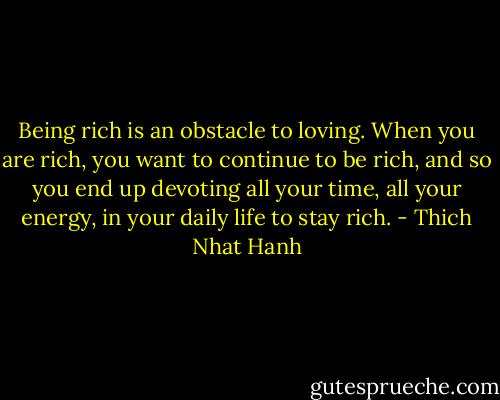 Being rich is an obstacle to loving. When you are rich, you want to continue to be rich, and so you end up devoting all your time, all your energy, in your daily life to stay rich. - Thich Nhat Hanh