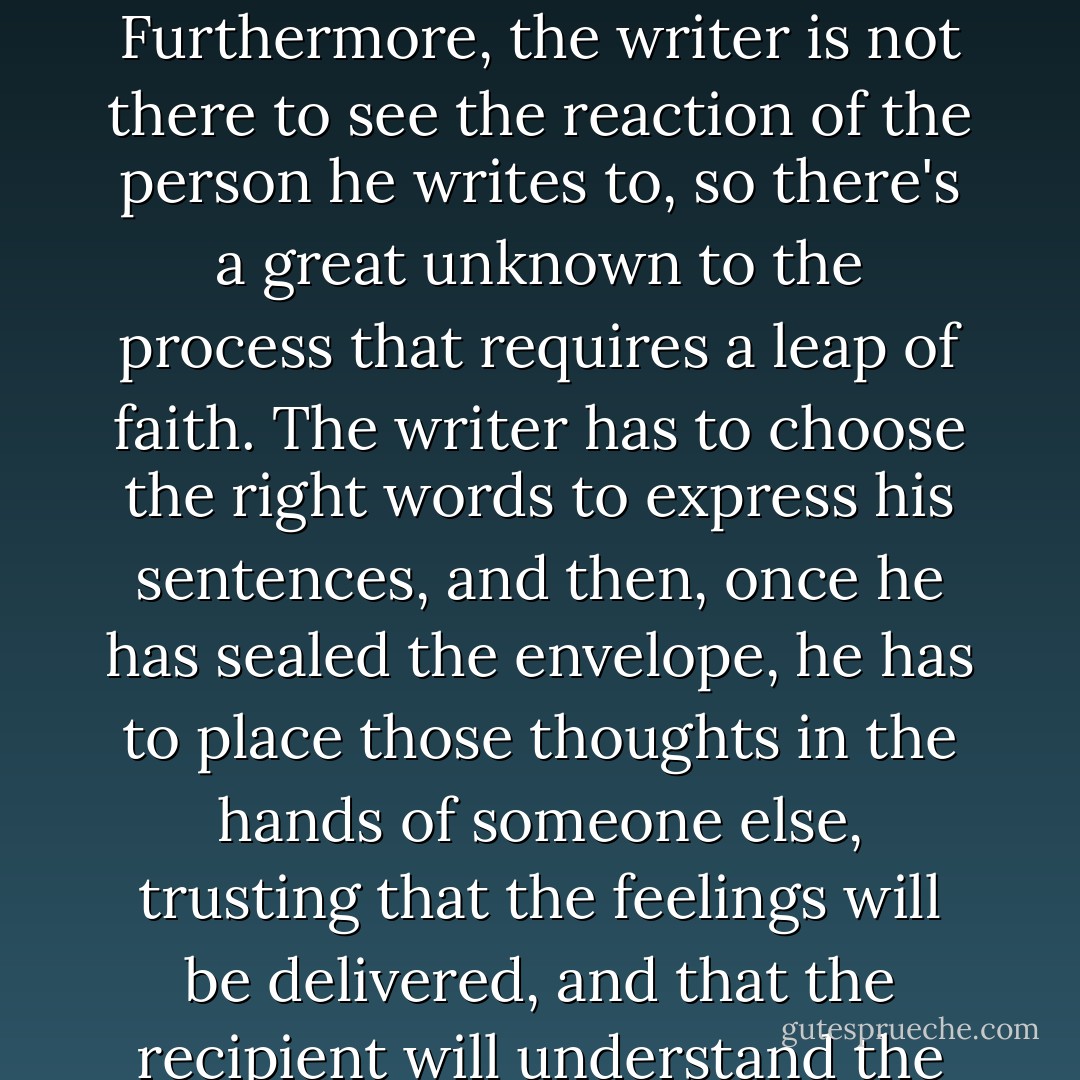 A handwritten letter carries a lot of risk. It's a one-sided conversation that reveals the truth of the writer. Furthermore, the writer is not there to see the reaction of the person he writes to, so there's a great unknown to the process that requires a leap of faith. The writer has to choose the right words to express his sentences, and then, once he has sealed the envelope, he has to place those thoughts in the hands of someone else, trusting that the feelings will be delivered, and that the recipient will understand the writer's intent. How childish to think that could be easy. - Adriana Trigiani
