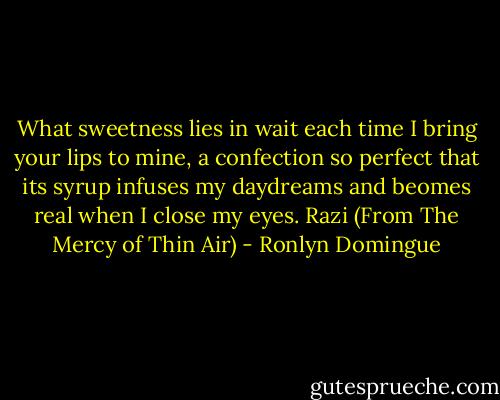 What sweetness lies in wait each time I bring your lips to mine, a confection so perfect that its syrup infuses my daydreams and beomes real when I close my eyes.<br />Razi (From The Mercy of Thin Air) - Ronlyn Domingue