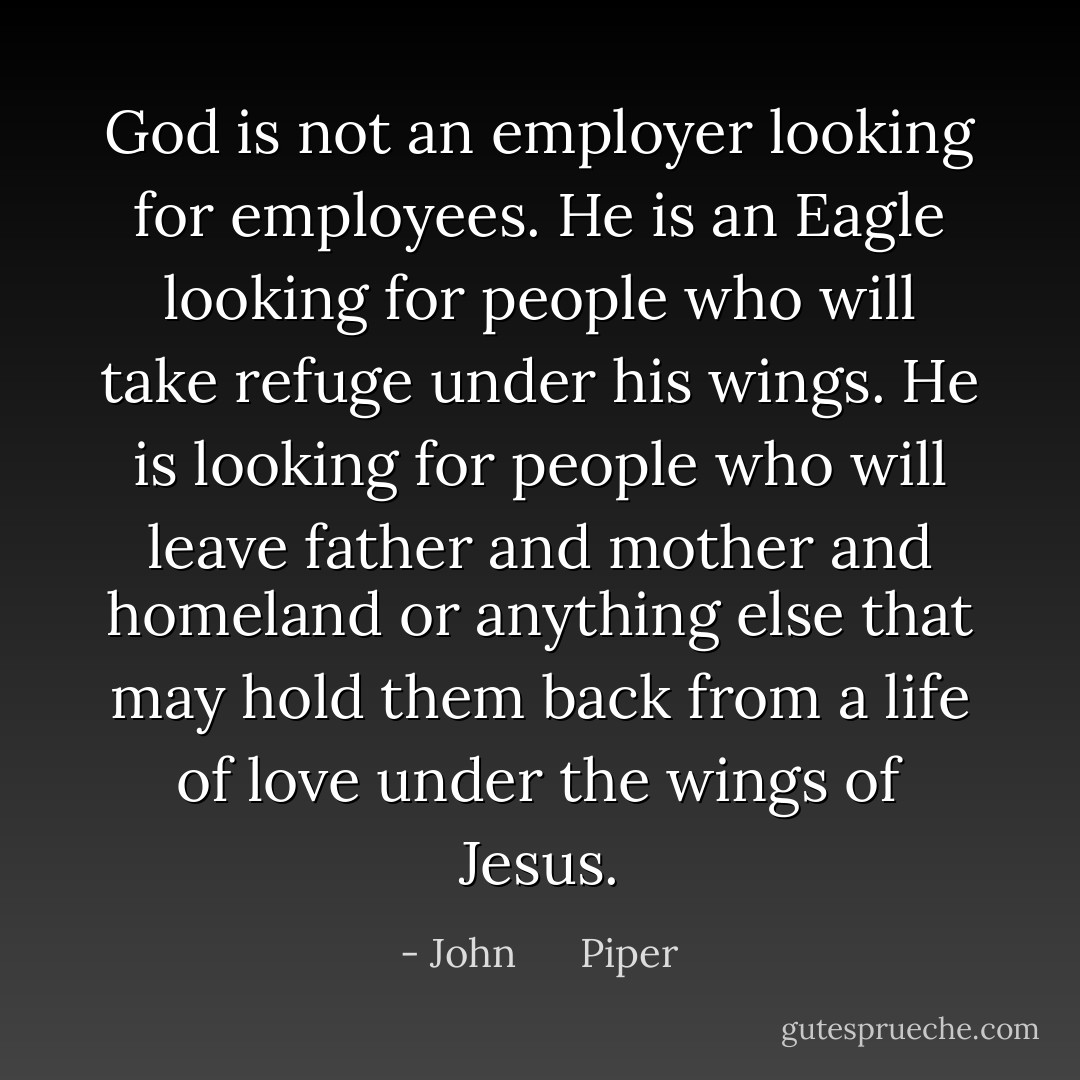 God is not an employer looking for employees. He is an Eagle looking for people who will take refuge under his wings. He is looking for people who will leave father and mother and homeland or anything else that may hold them back from a life of love under the wings of Jesus. - John      Piper
