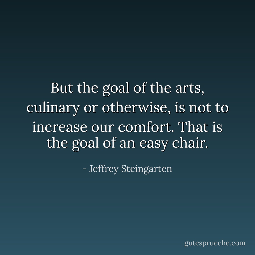 But the goal of the arts, culinary or otherwise, is not to increase our comfort. That is the goal of an easy chair. - Jeffrey Steingarten