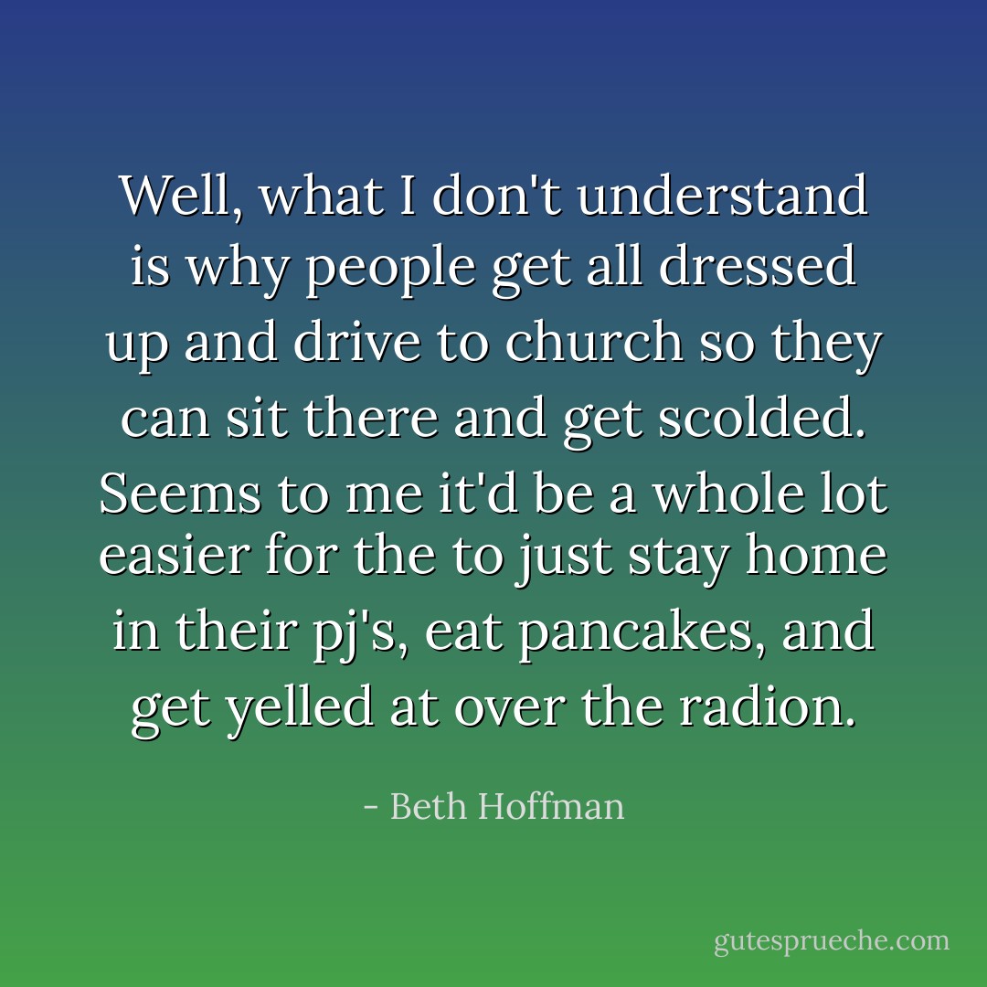 Well, what I don't understand is why people get all dressed up and drive to church so they can sit there and get scolded. Seems to me it'd be a whole lot easier for the to just stay home in their pj's, eat pancakes, and get yelled at over the radion. - Beth Hoffman