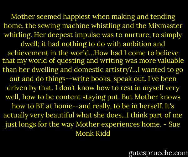 Mother seemed happiest when making and tending home, the sewing machine whistling and the Mixmaster whirling. Her deepest impulse was to nurture, to simply dwell; it had nothing to do with ambition and achievement in the world...How had I come to believe that my world of questing and writing was more valuable than her dwelling and domestic artistry?...I wanted to go out and do things--write books, speak out. I've been driven by that. I don't know how to rest in myself very well, how to be content staying put. But Mother knows how to BE at home--and really, to be in herself. It's actually very beautiful what she does...I think part of me just longs for the way Mother experiences home. - Sue Monk Kidd