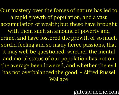 Our mastery over the forces of nature has led to a rapid growth of population, and a vast accumulation of wealth; but these have brought with them such an amount of poverty and crime, and have fostered the growth of so much sordid feeling and so many fierce passions, that it may well be questioned, whether the mental and moral status of our population has not on the average been lowered, and whether the evil has not overbalanced the good. - Alfred Russel Wallace