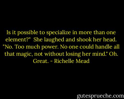 Is it possible to specialize in more than one element?" <br />She laughed and shook her head. "No. Too much power. No one could handle all that magic, not without losing her mind."<br />Oh. Great. - Richelle Mead