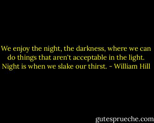 We enjoy the night, the darkness, where we can do things that aren't acceptable in the light. Night is when we slake our thirst. - William Hill