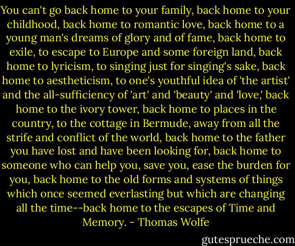 You can't go back home to your family, back home to your childhood, back home to romantic love, back home to a young man's dreams of glory and of fame, back home to exile, to escape to Europe and some foreign land, back home to lyricism, to singing just for singing's sake, back home to aestheticism, to one's youthful idea of 'the artist' and the all-sufficiency of 'art' and 'beauty' and 'love,' back home to the ivory tower, back home to places in the country, to the cottage in Bermude, away from all the strife and conflict of the world, back home to the father you have lost and have been looking for, back home to someone who can help you, save you, ease the burden for you, back home to the old forms and systems of things which once seemed everlasting but which are changing all the time--back home to the escapes of Time and Memory. - Thomas Wolfe