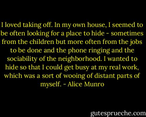 I loved taking off. In my own house, I seemed to be often looking for a place to hide - sometimes from the children but more often from the jobs to be done and the phone ringing and the sociability of the neighborhood. I wanted to hide so that I could get busy at my real work, which was a sort of wooing of distant parts of myself. - Alice Munro