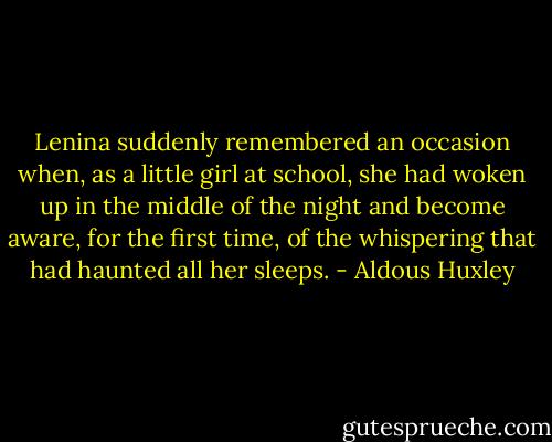 Lenina suddenly remembered an occasion when, as a little girl at school, she had woken up in the middle of the night and become aware, for the first time, of the whispering that had haunted all her sleeps. - Aldous Huxley