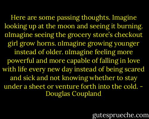 Here are some passing thoughts. Imagine looking up at the moon and seeing it burning.<br />	Imagine seeing the grocery store’s checkout girl grow horns.<br />	Imagine growing younger instead of older.<br />	Imagine feeling more powerful and more capable of falling in love with life every new day instead of being scared and sick and not knowing whether to stay under a sheet or venture forth into the cold. - Douglas Coupland