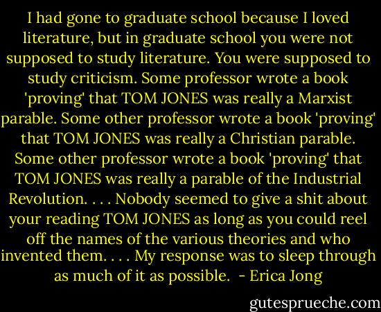I had gone to graduate school because I loved literature, but in graduate school you were not supposed to study literature. You were supposed to study criticism. Some professor wrote a book 'proving' that TOM JONES was really a Marxist parable. Some other professor wrote a book 'proving' that TOM JONES was really a Christian parable. Some other professor wrote a book 'proving' that TOM JONES was really a parable of the Industrial Revolution. . . . Nobody seemed to give a shit about your reading TOM JONES as long as you could reel off the names of the various theories and who invented them. . . . My response was to sleep through as much of it as possible.  - Erica Jong