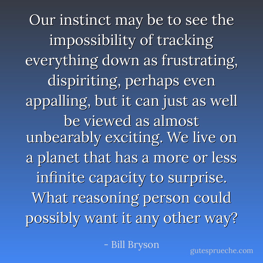 Our instinct may be to see the impossibility of tracking everything down as frustrating, dispiriting, perhaps even appalling, but it can just as well be viewed as almost unbearably exciting. We live on a planet that has a more or less infinite capacity to surprise. What reasoning person could possibly want it any other way? - Bill Bryson