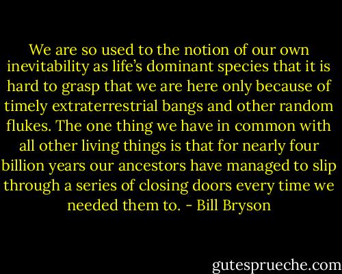 We are so used to the notion of our own inevitability as life’s dominant species that it is hard to grasp that we are here only because of timely extraterrestrial bangs and other random flukes. The one thing we have in common with all other living things is that for nearly four billion years our ancestors have managed to slip through a series of closing doors every time we needed them to. - Bill Bryson