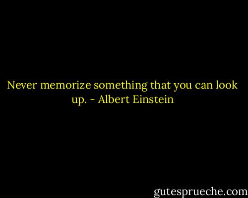Never memorize something that you can look up. - Albert Einstein
