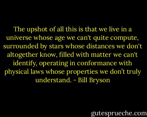 The upshot of all this is that we live in a universe whose age we can't quite compute, surrounded by stars whose distances we don't altogether know, filled with matter we can't identify, operating in conformance with physical laws whose properties we don’t truly understand. - Bill Bryson