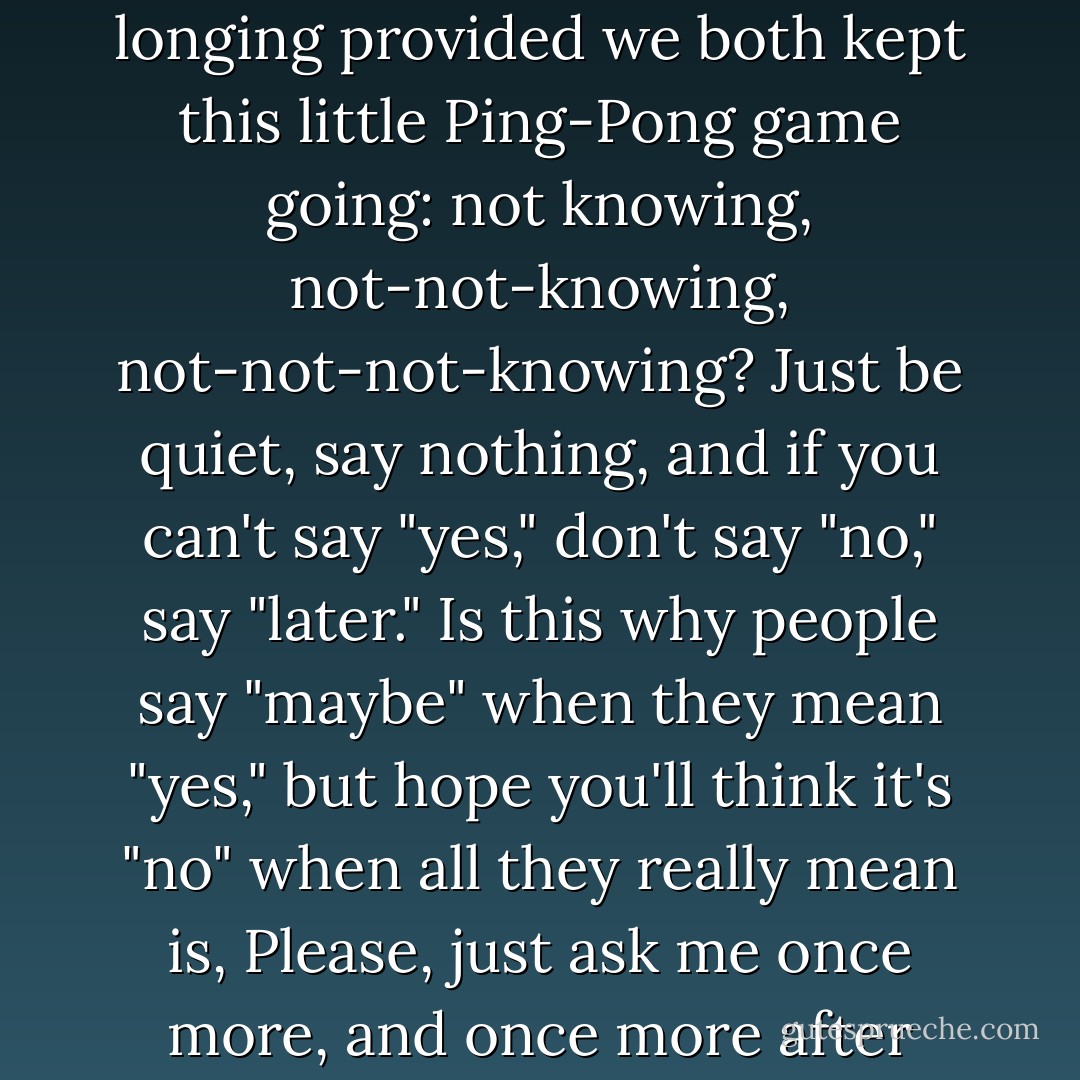 Did I want him to act? Or would I prefer a lifetime of longing provided we both kept this little Ping-Pong game going: not knowing, not-not-knowing, not-not-not-knowing? Just be quiet, say nothing, and if you can't say "yes," don't say "no," say "later." Is this why people say "maybe" when they mean "yes," but hope you'll think it's "no" when all they really mean is, <i>Please, just ask me once more, and once more after that?</i> - André Aciman