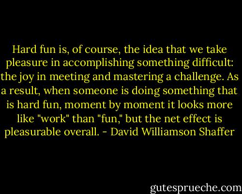 Hard fun is, of course, the idea that we take pleasure in accomplishing something difficult: the joy in meeting and mastering a challenge. As a result, when someone is doing something that is hard fun, moment by moment it looks more like "work" than "fun," but the net effect is pleasurable overall. - David Williamson Shaffer