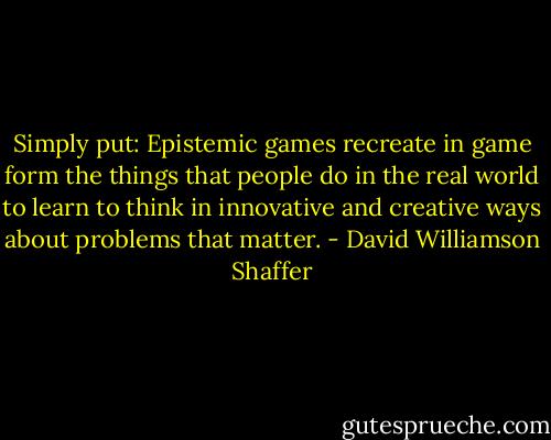 Simply put: Epistemic games recreate in game form the things that people do in the real world to learn to think in innovative and creative ways about problems that matter. - David Williamson Shaffer