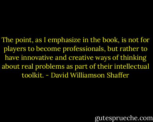 The point, as I emphasize in the book, is not for players to become professionals, but rather to have innovative and creative ways of thinking about real problems as part of their intellectual toolkit. - David Williamson Shaffer