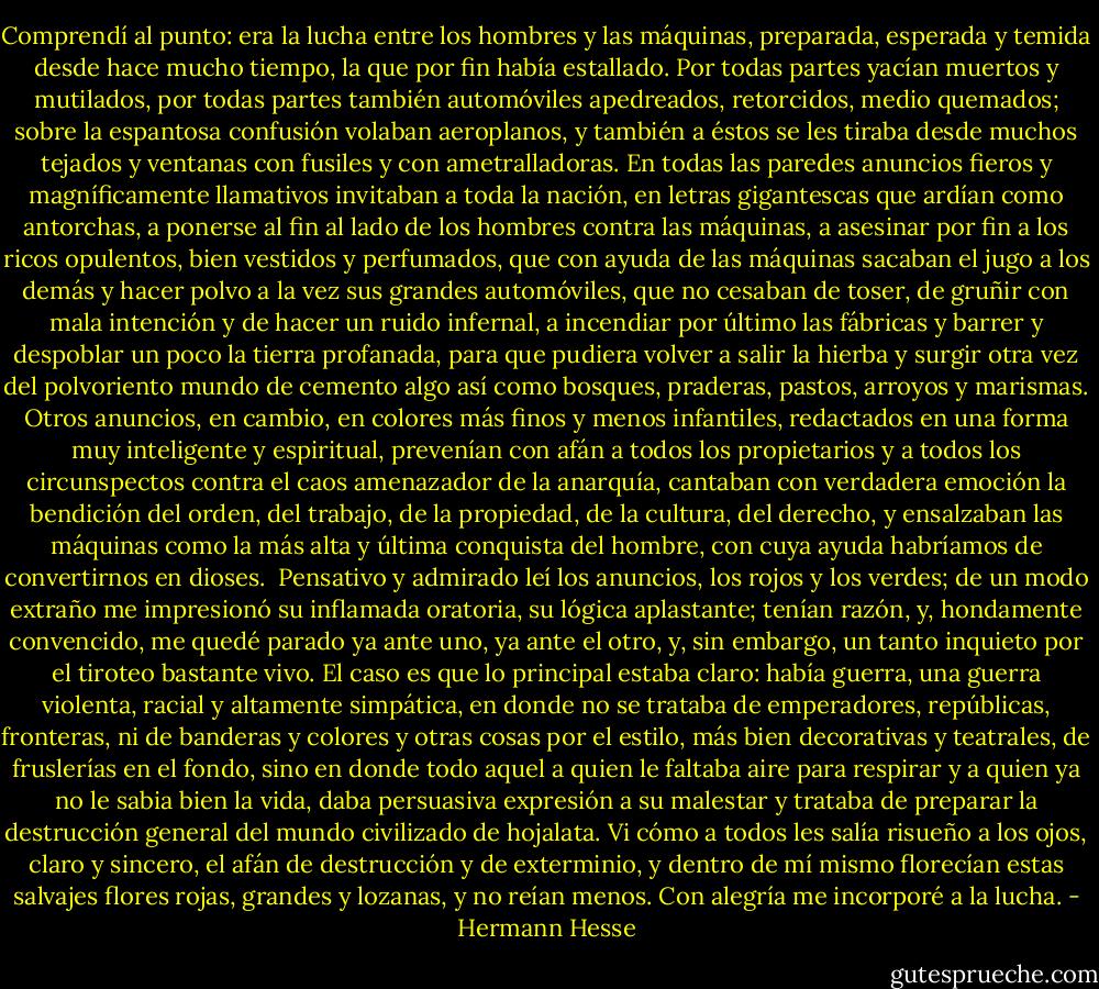 Comprendí al punto: era la lucha entre los hombres y las máquinas, preparada, esperada y temida desde hace mucho tiempo, la que por fin había estallado. Por todas partes yacían muertos y mutilados, por todas partes también automóviles apedreados, retorcidos, medio quemados; sobre la espantosa confusión volaban aeroplanos, y también a éstos se les tiraba desde muchos tejados y ventanas con fusiles y con ametralladoras. En todas las paredes anuncios fieros y magníficamente llamativos invitaban a toda la nación, en letras gigantescas que ardían como antorchas, a ponerse al fin al lado de los hombres contra las máquinas, a asesinar por fin a los ricos opulentos, bien vestidos y perfumados, que con ayuda de las máquinas sacaban el jugo a los demás y hacer polvo a la vez sus grandes automóviles, que no cesaban de toser, de gruñir con mala intención y de hacer un ruido infernal, a incendiar por último las fábricas y barrer y despoblar un poco la tierra profanada, para que pudiera volver a salir la hierba y surgir otra vez del polvoriento mundo de cemento algo así como bosques, praderas, pastos, arroyos y marismas. Otros anuncios, en cambio, en colores más finos y menos infantiles, redactados en una forma muy inteligente y espiritual, prevenían con afán a todos los propietarios y a todos los circunspectos contra el caos amenazador de la anarquía, cantaban con verdadera emoción la bendición del orden, del trabajo, de la propiedad, de la cultura, del derecho, y ensalzaban las máquinas como la más alta y última conquista del hombre, con cuya ayuda habríamos de convertirnos en dioses.<br /><br />Pensativo y admirado leí los anuncios, los rojos y los verdes; de un modo extraño me impresionó su inflamada oratoria, su lógica aplastante; tenían razón, y, hondamente convencido, me quedé parado ya ante uno, ya ante el otro, y, sin embargo, un tanto inquieto por el tiroteo bastante vivo. El caso es que lo principal estaba claro: había guerra, una guerra violenta, racial y altamente simpática, en donde no se trataba de emperadores, repúblicas, fronteras, ni de banderas y colores y otras cosas por el estilo, más bien decorativas y teatrales, de fruslerías en el fondo, sino en donde todo aquel a quien le faltaba aire para respirar y a quien ya no le sabia bien la vida, daba persuasiva expresión a su malestar y trataba de preparar la destrucción general del mundo civilizado de hojalata. Vi cómo a todos les salía risueño a los ojos, claro y sincero, el afán de destrucción y de exterminio, y dentro de mí mismo florecían estas salvajes flores rojas, grandes y lozanas, y no reían menos. Con alegría me incorporé a la lucha. - Hermann Hesse