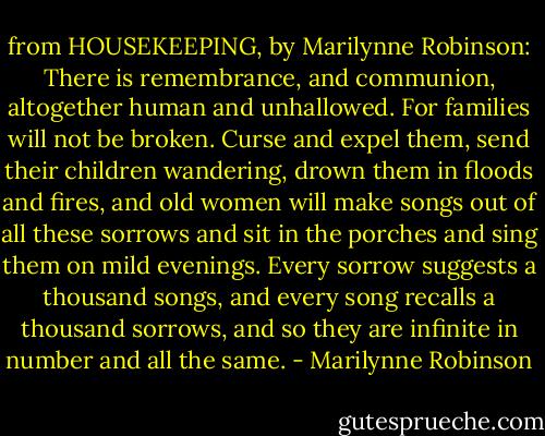 from HOUSEKEEPING, by Marilynne Robinson: There is remembrance, and communion, altogether human and unhallowed. For families will not be broken. Curse and expel them, send their children wandering, drown them in floods and fires, and old women will make songs out of all these sorrows and sit in the porches and sing them on mild evenings. Every sorrow suggests a thousand songs, and every song recalls a thousand sorrows, and so they are infinite in number and all the same. - Marilynne Robinson