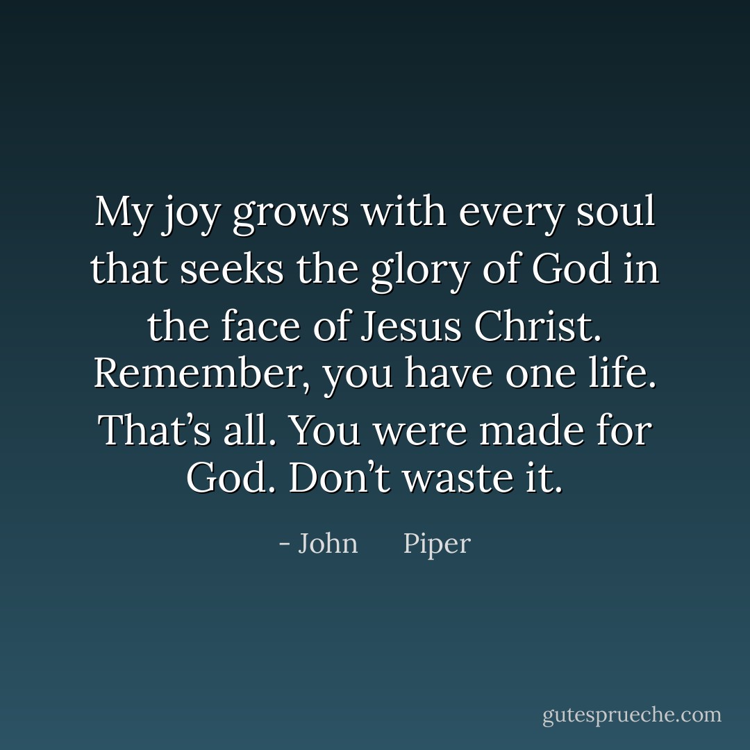 My joy grows with every soul that seeks the glory of God in the face of Jesus Christ. Remember, you have one life. That’s all. You were made for<br />God. Don’t waste it. - John      Piper