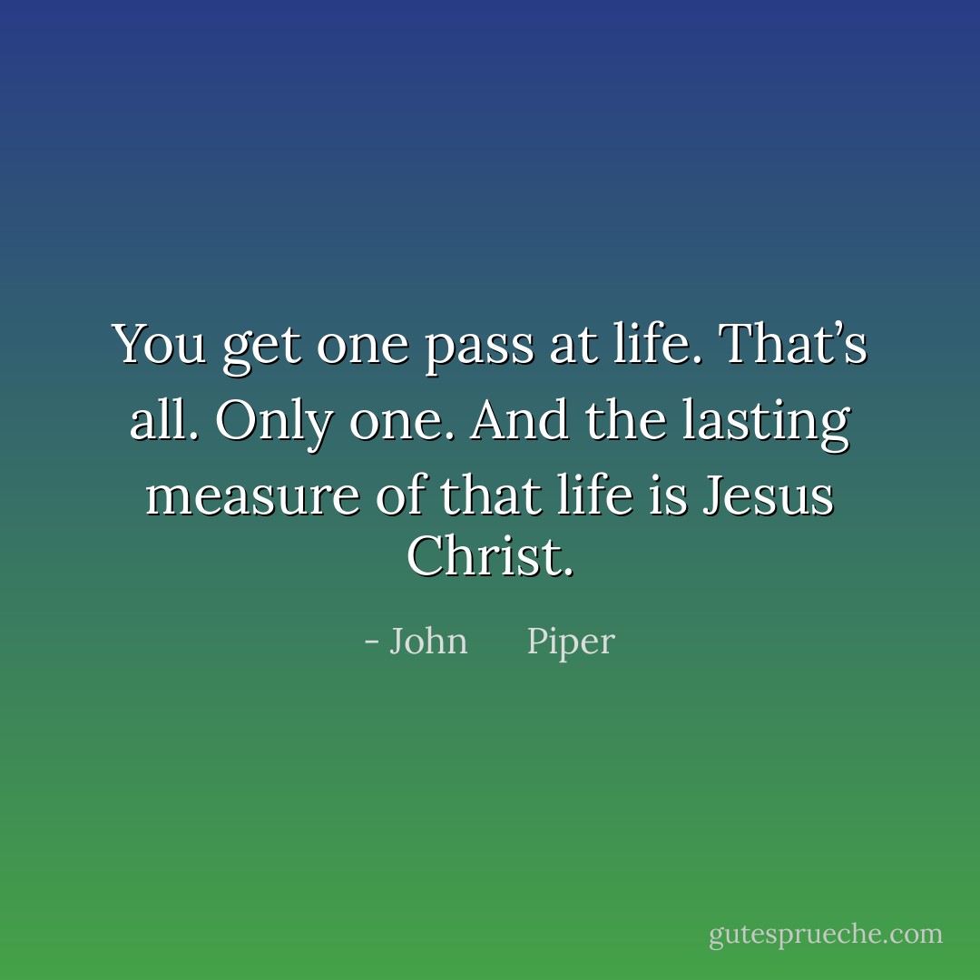 You get one pass at life. That’s all. Only one. And the lasting measure of that life is Jesus Christ. - John      Piper