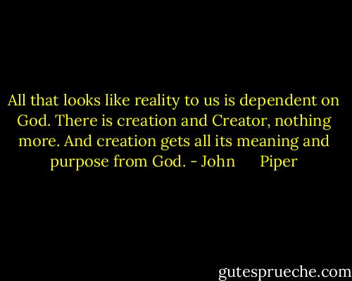 All that looks like reality to us is dependent on God. There is creation and Creator, nothing more. And creation gets all its meaning and purpose from God. - John      Piper