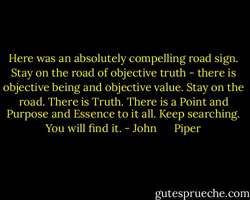 Here was an absolutely compelling road sign. Stay on the road of objective truth - there is objective being and objective value. Stay on the road. There is Truth. There is a Point and Purpose and Essence to it all. Keep searching. You will find it. - John      Piper