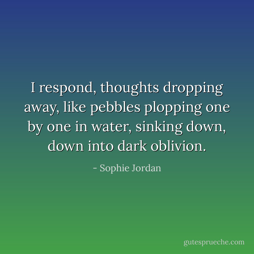 I respond, thoughts dropping away, like pebbles plopping one by one in water, sinking down, down into dark oblivion. - Sophie Jordan