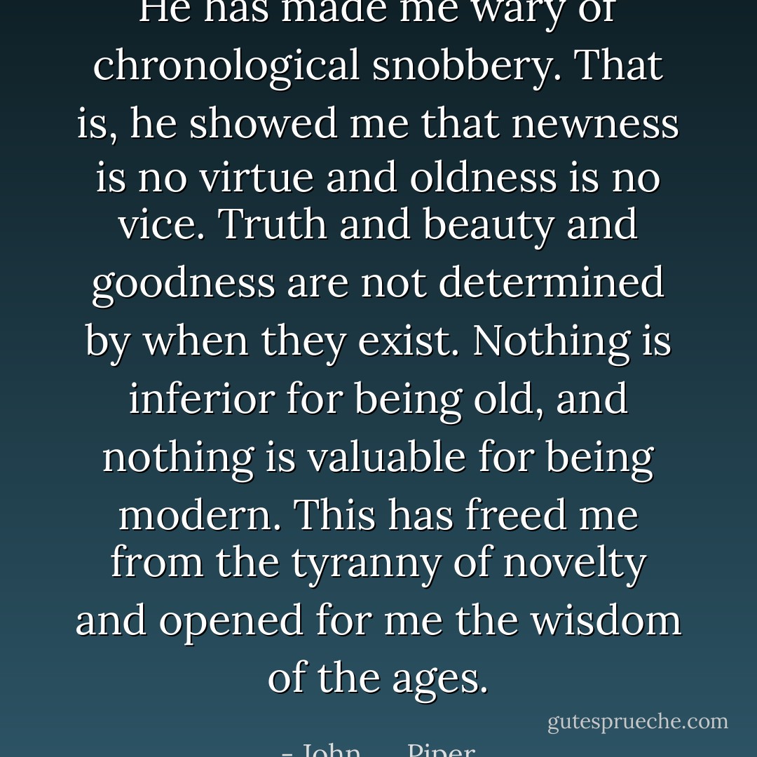 He has made me wary of chronological snobbery. That is, he showed me that newness is no virtue and oldness is no vice. Truth and beauty and goodness are not determined by when they exist. Nothing is inferior for being old, and nothing is valuable for being modern. This has freed me from the tyranny of novelty and opened for me the wisdom of the ages. - John      Piper