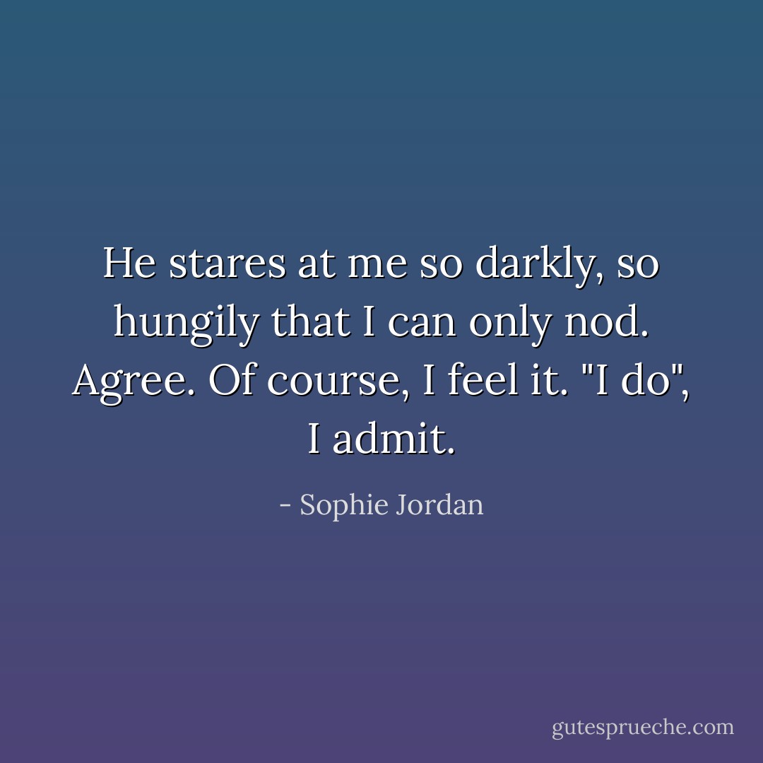 He stares at me so darkly, so hungily that I can only nod. Agree. Of course, I feel it. "I do", I admit. - Sophie Jordan